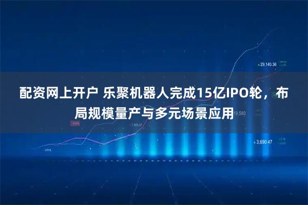 配资网上开户 乐聚机器人完成15亿IPO轮，布局规模量产与多元场景应用