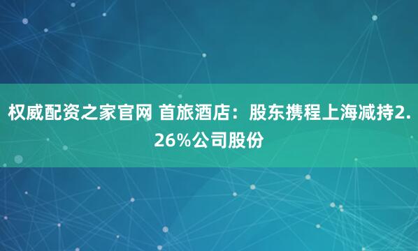 权威配资之家官网 首旅酒店：股东携程上海减持2.26%公司股份