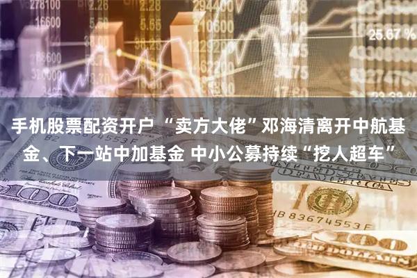 手机股票配资开户 “卖方大佬”邓海清离开中航基金、下一站中加基金 中小公募持续“挖人超车”