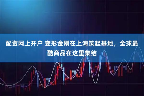 配资网上开户 变形金刚在上海筑起基地，全球最酷商品在这里集结