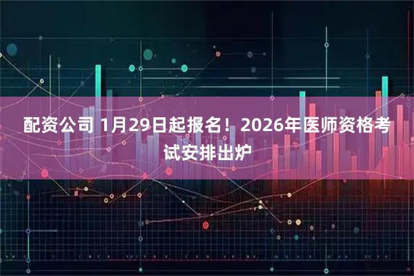 配资公司 1月29日起报名！2026年医师资格考试安排出炉