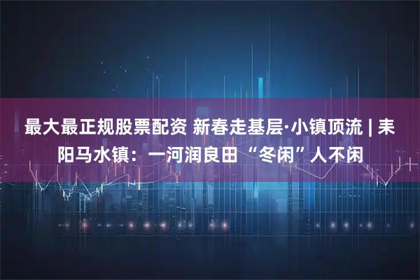 最大最正规股票配资 新春走基层·小镇顶流 | 耒阳马水镇：一河润良田 “冬闲”人不闲
