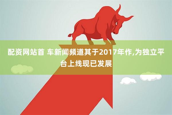 配资网站首 车新闻频道其于2017年作,为独立平台上线现已发展