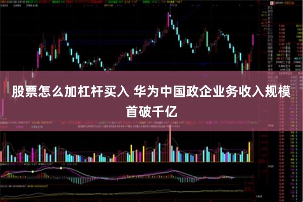 股票怎么加杠杆买入 华为中国政企业务收入规模首破千亿