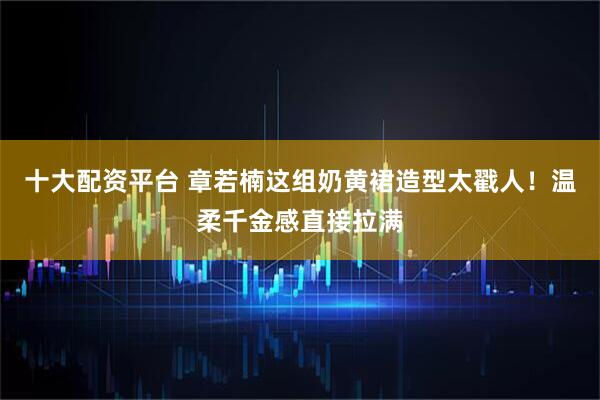 十大配资平台 章若楠这组奶黄裙造型太戳人！温柔千金感直接拉满