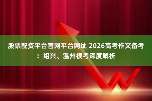 股票配资平台官网平台网址 2026高考作文备考：绍兴、温州模考深度解析