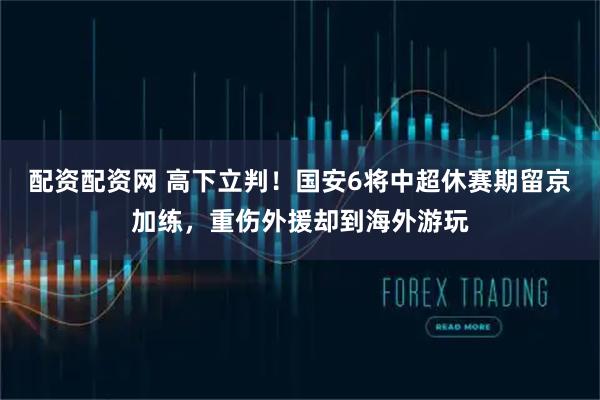 配资配资网 高下立判！国安6将中超休赛期留京加练，重伤外援却到海外游玩